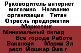 Руководитель интернет-магазина › Название организации ­ Титан › Отрасль предприятия ­ Маркетинг › Минимальный оклад ­ 26 000 - Все города Работа » Вакансии   . Марий Эл респ.,Йошкар-Ола г.